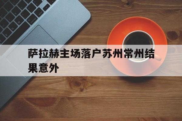 萨拉赫主场落户苏州常州结果意外(萨拉赫怎么样)